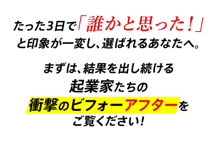 たった3日で「誰かと思った！」と印象が一変し、選ばれるあなたへ。 まずは、結果を出し続ける起業家たちの衝撃のビフォーアフターをご覧ください！