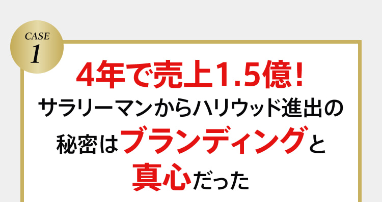 CASE１ 4年で売上1.5億！サラリーマンからハリウッド進出の秘密はブランディングと真心だった
