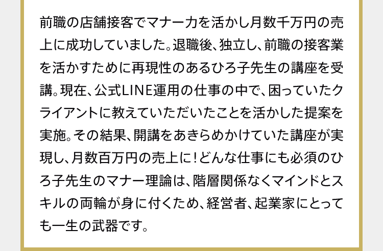 前職の店舗接客でマナー力を活かし月数千万円の売上に成功していました。退職後、独立し、前職の接客業を活かすために再現性のあるひろ子先生の講座を受講。現在、公式LINE運用の仕事の中で、困っていたクライアントに教えていただいたことを活かした提案を実施。その結果、開講をあきらめかけていた講座が実現し、月数百万円の売上に！どんな仕事にも必須のひろ子先生のマナー理論は、階層関係なくマインドとスキルの両輪が身に付くため、経営者、起業家にとっても一生の武器です。