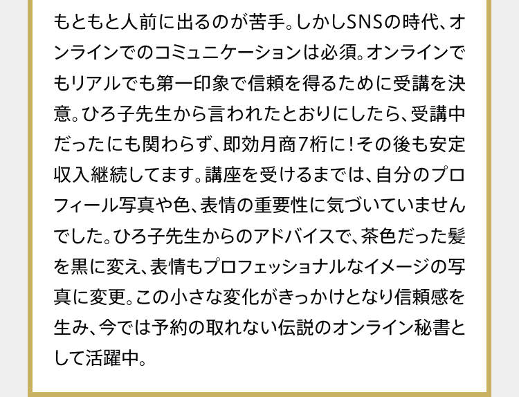 もともと人前に出るのが苦手。しかしSNSの時代、オンラインでのコミュニケーションは必須。オンラインでもリアルでも第一印象で信頼を得るために受講を決意。ひろ子先生から言われたとおりにしたら、受講中だったにも関わらず、即効月商7桁に！その後も安定収入継続してます。講座を受けるまでは、自分のプロフィール写真や色、表情の重要性に気づいていませんでした。ひろ子先生からのアドバイスで、茶色だった髪を黒に変え、表情もプロフェッショナルなイメージの写真に変更。この小さな変化がきっかけとなり信頼感を生み、今では予約の取れない伝説のオンライン秘書として活躍中。