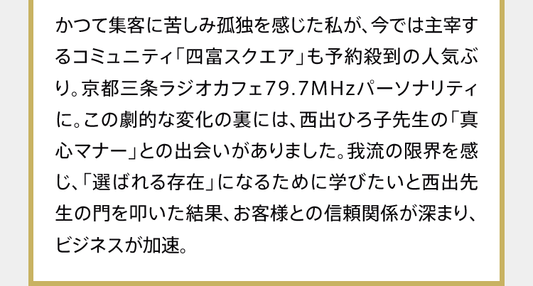 かつて集客に苦しみ孤独を感じた私が、今では主宰するコミュニティ「四富スクエア」も予約殺到の人気ぶり。京都三条ラジオカフェ79.7MHzパーソナリティに。この劇的な変化の裏には、西出ひろ子先生の「真心マナー」との出会いがありました。我流の限界を感じ、「選ばれる存在」になるために学びたいと西出先生の門を叩いた結果、お客様との信頼関係が深まり、ビジネスが加速。