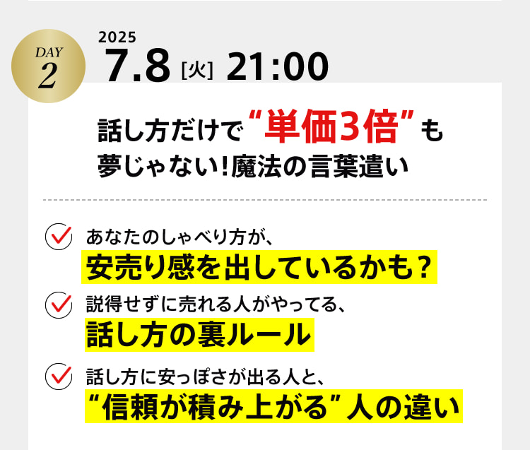 DAY2　2025 7.8[火]21:00　話し方だけで“単価3倍”も夢じゃない！魔法の言葉遣い ・あなたのしゃべり方が、安売り感を出しているかも？ ・説得せずに売れる人がやってる、話し方の裏ルール ・話し方に安っぽさが出る人と、“信頼が積み上がる”人の違い
