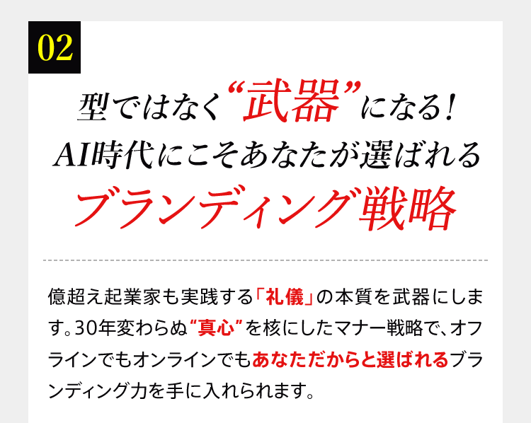 02 型ではなく“武器”になる！AI時代にこそあなたが選ばれるブランディング戦略　億超え起業家も実践する「礼儀」の本質を武器にします。30年変わらぬ“真心”を核にしたマナー戦略で、オフラインでもオンラインでもあなただからと選ばれるブランディング力を手に入れられます。