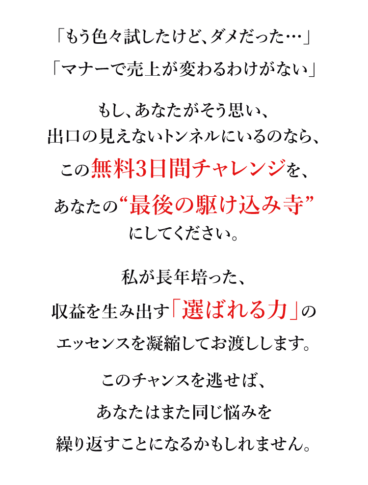 「もう色々試したけど、ダメだった…」「マナーで売上が変わるわけがない」もし、あなたがそう思い、出口の見えないトンネルにいるのなら、この無料3日間チャレンジを、あなたの“最後の駆け込み寺”にしてください。　私が長年培った、収益を生み出す「選ばれる力」のエッセンスを凝縮してお渡しします。このチャンスを逃せば、あなたはまた同じ悩みを繰り返すことになるかもしれません。