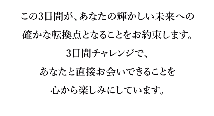 この3日間が、あなたの輝かしい未来への確かな転換点となることをお約束します。3日間チャレンジで、あなたと直接お会いできることを心から楽しみにしています。