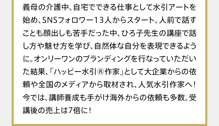 義母の介護中、自宅でできる仕事として水引アートを始め、SNSフォロワー13人からスタート。人前で話すことも顔出しも苦手だった中、ひろ子先生の講座で話し方や魅せ方を学び、自然体な自分を表現できるように。オンリーワンのブランディングを行なっていただいた結果、「ハッピー水引®作家」として大企業からの依頼や全国のメディアから取材され、人気水引作家へ！今では、講師養成も手がけ海外からの依頼も多数。受講後の売上は7倍に！