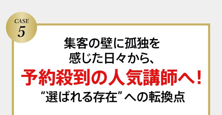 CASE5 集客の壁に孤独を感じた日々から、予約殺到の人気講師へ！“選ばれる存在”への転換点