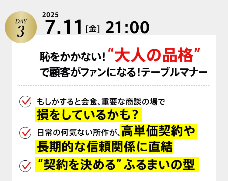 DAY3　2025 7.11[金]21:00　恥をかかない！“大人の品格”で顧客がファンになる！テーブルマナー ・もしかすると会食、重要な商談の場で損をしているかも？ ・日常の何気ない所作が、高単価契約や長期的な信頼関係に直結 ・“契約を決める”ふるまいの型
