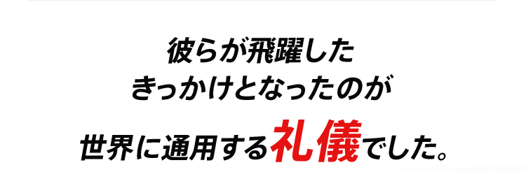 彼らが飛躍したきっかけとなったのが世界に通用する礼儀でした。
