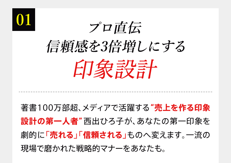 01 プロ直伝信頼感を3倍増しにする印象設計 著書100万部超、メディアで活躍する“売上を作る印象設計の第一人者”西出ひろ子が、あなたの第一印象を劇的に「売れる」「信頼される」ものへ変えます。一流の現場で磨かれた戦略的マナーをあなたも。