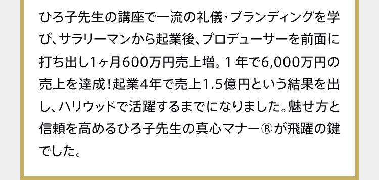 ひろ子先生の講座で一流の礼儀・ブランディングを学び、サラリーマンから起業後、プロデューサーを前面に打ち出し1ヶ月600万円売上増。１年で6,000万円の売上を達成！起業4年で売上1.5億円という結果を出し、ハリウッドで活躍するまでになりました。魅せ方と信頼を高めるひろ子先生の真心マナー®が飛躍の鍵でした。