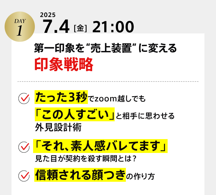DAY１　2025 7.4[金]21:00　第一印象を“売上装置”に変える印象戦略 ・たった3秒でzoom越しでも「この人すごい」と相手に思わせる外見設計術 ・「それ、素人感バレてます」見た目が契約を殺す瞬間とは？ ・信頼される顔つきの作り方