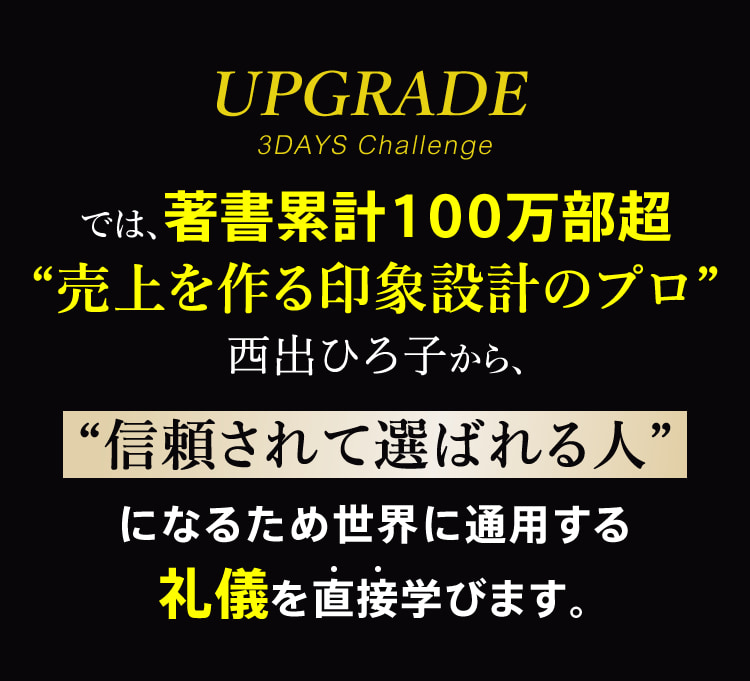 UPGRADE 3DAYS Challengeでは、著書累計100万部超“売上を作る印象設計のプロ”西出ひろ子から、“信頼されて選ばれる人”になるため世界に通用する礼儀を直接学びます。