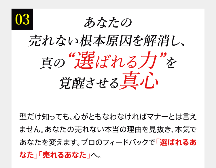 03 あなたの売れない根本原因を解消し、真の“選ばれる力”を覚醒させる真心　型だけ知っても、心がともなわなければマナーとは言えません。あなたの売れない本当の理由を見抜き、本気であなたを変えます。プロのフィードバックで「選ばれるあなた」「売れるあなた」へ。