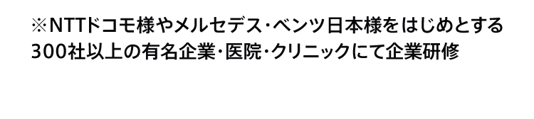 ※NTTドコモ様やメルセデス・ベンツ日本様をはじめとする300社以上の有名企業・医院・クリニックにて企業研修