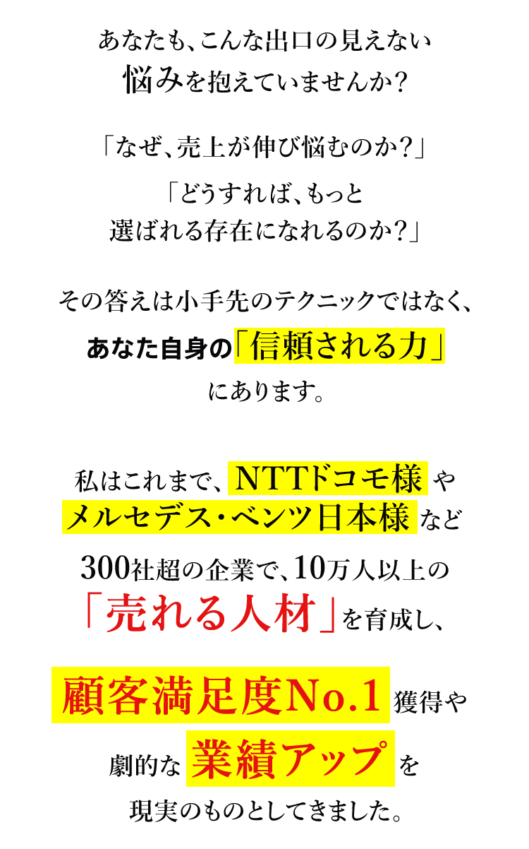 あなたも、こんな出口の見えない悩みを抱えていませんか？ 「なぜ、売上が伸び悩むのか？」「どうすれば、もっと選ばれる存在になれるのか？」 その答えは小手先のテクニックではなく、あなた自身の「信頼される力」にあります。 私はこれまで、 NTTドコモ様 やメルセデス・ベンツ日本様 など300社超の企業で、10万人以上の「売れる人材」を育成し、顧客満足度No.1 獲得や劇的な 業績アップ を現実のものとしてきました。
