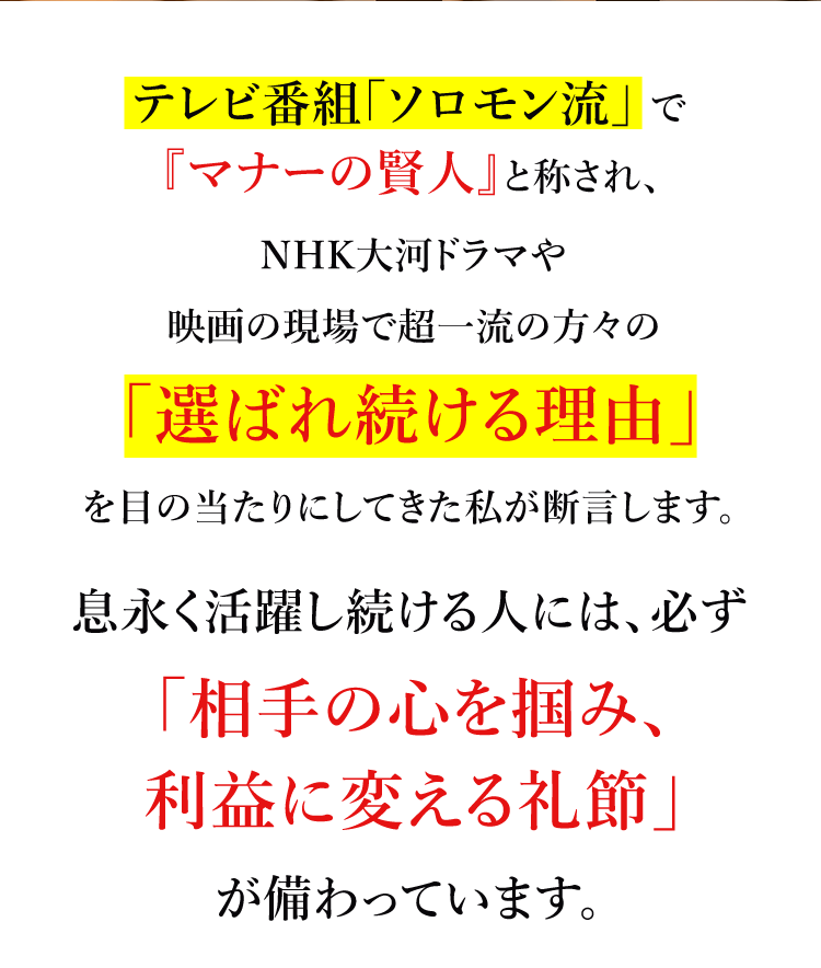 テレビ番組「ソロモン流」でテレビ番組「ソロモン流」でNHK大河ドラマや映画の現場で超一流の方々の「選ばれ続ける理由」を目の当たりにしてきた私が断言します。息永く活躍し続ける人には、必ず「相手の心を掴み、利益に変える礼節」が備わっています。