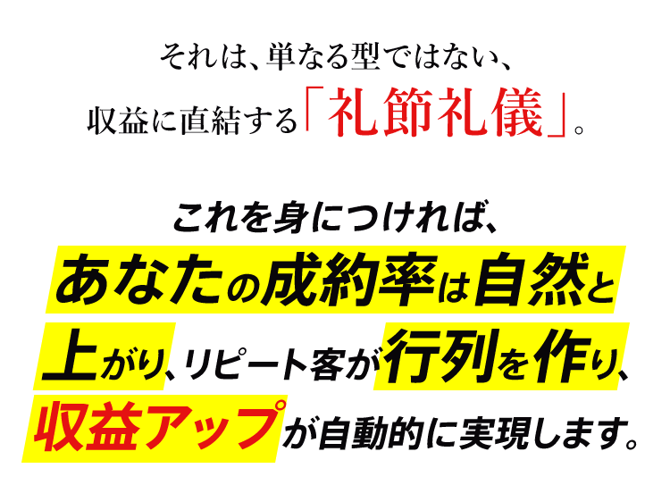 それは、単なる型ではない、収益に直結する「礼節礼儀」。　これを身につければ、あなたの成約率は自然と上がり、リピート客が行列を作り、収益アップが自動的に実現します。